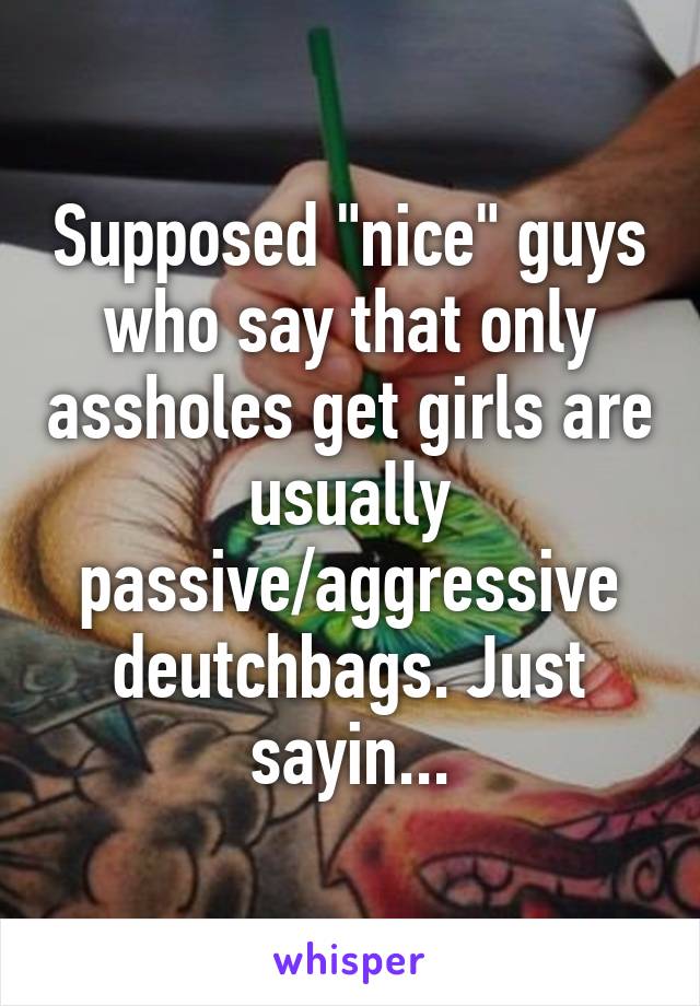 Supposed "nice" guys who say that only assholes get girls are usually passive/aggressive deutchbags. Just sayin...