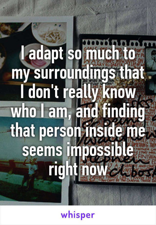 I adapt so much to my surroundings that I don't really know who I am, and finding that person inside me seems impossible right now