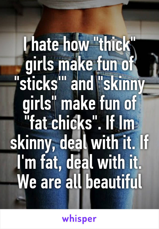 I hate how "thick" girls make fun of "sticks'" and "skinny girls" make fun of "fat chicks". If Im skinny, deal with it. If I'm fat, deal with it. We are all beautiful