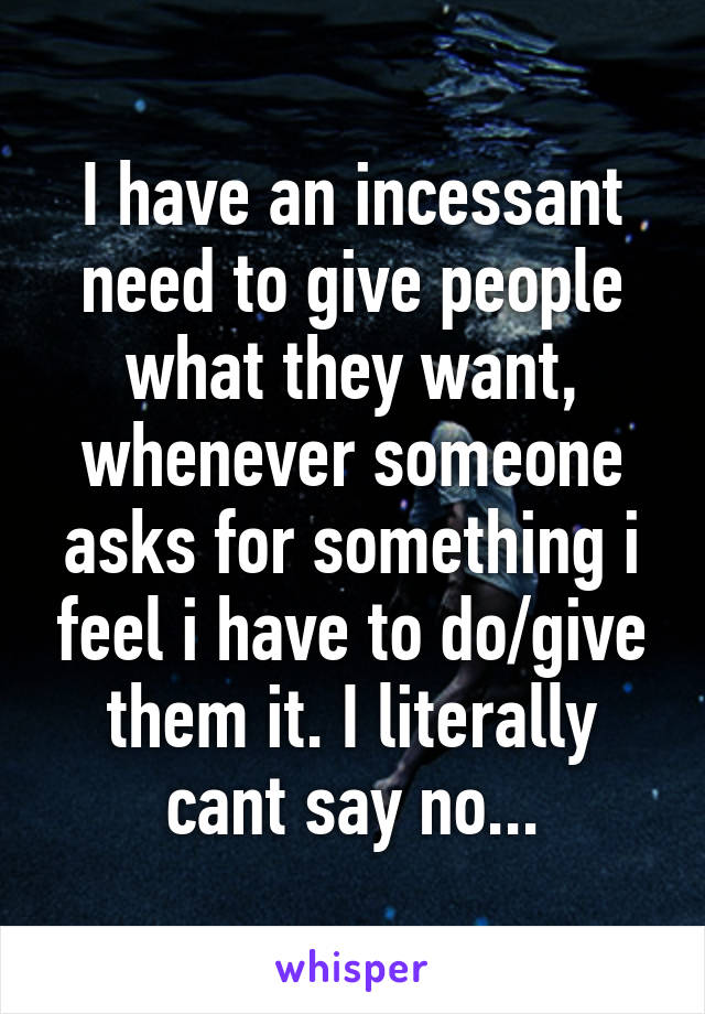 I have an incessant need to give people what they want, whenever someone asks for something i feel i have to do/give them it. I literally cant say no...