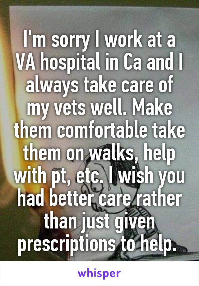 I'm sorry I work at a VA hospital in Ca and I always take care of my vets well. Make them comfortable take them on walks, help with pt, etc. I wish you had better care rather than just given prescriptions to help. 