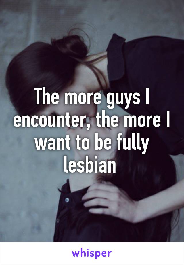 The more guys I encounter, the more I want to be fully lesbian 