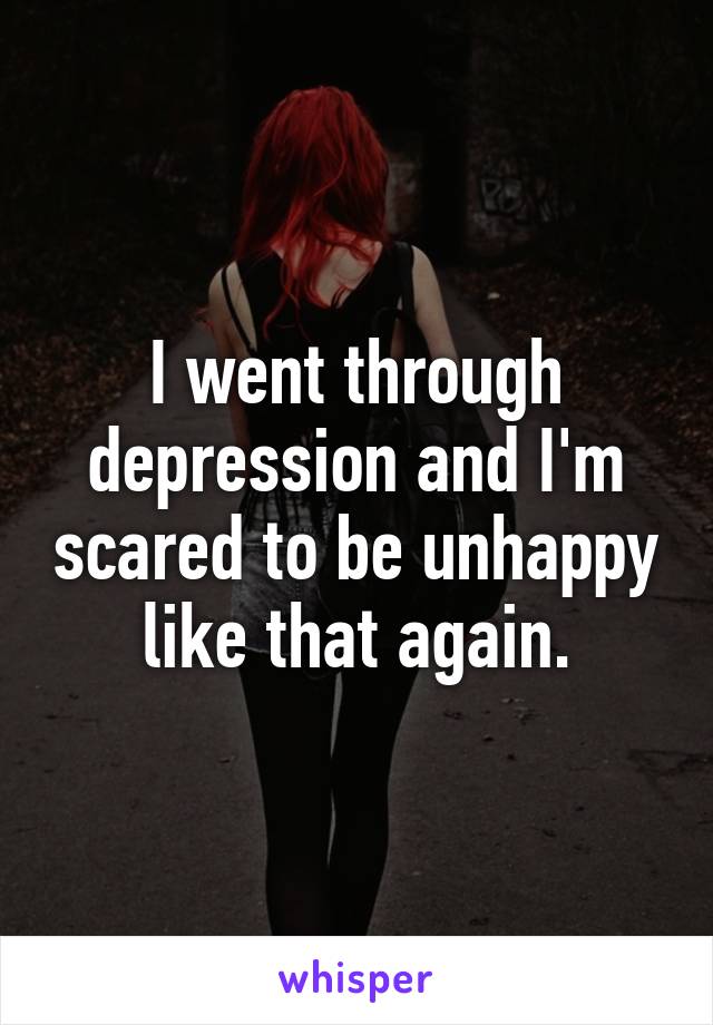 I went through depression and I'm scared to be unhappy like that again.