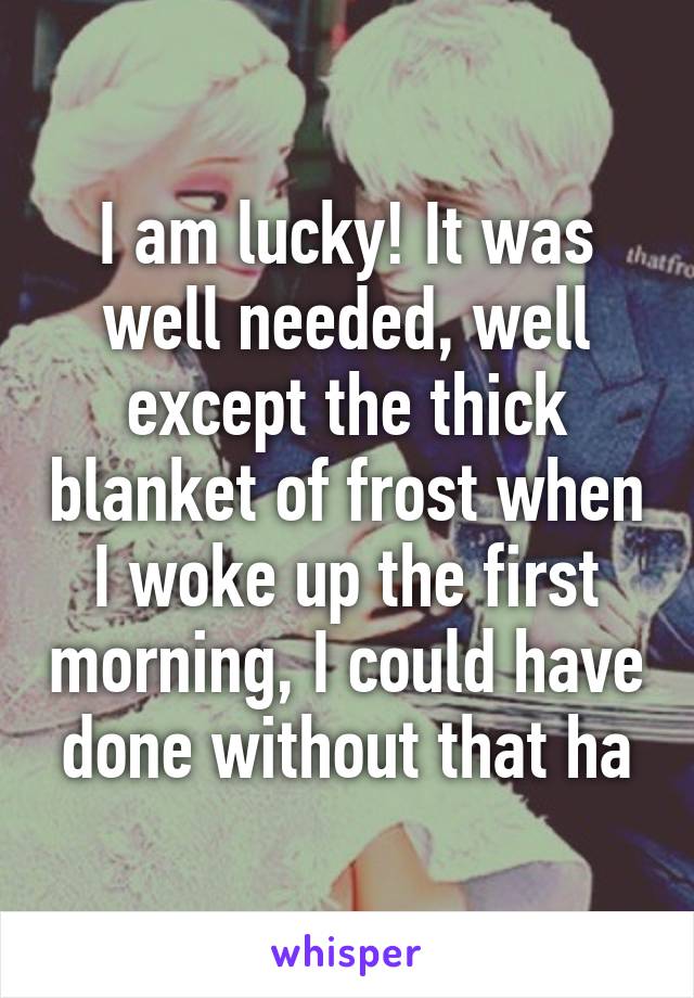 I am lucky! It was well needed, well except the thick blanket of frost when I woke up the first morning, I could have done without that ha