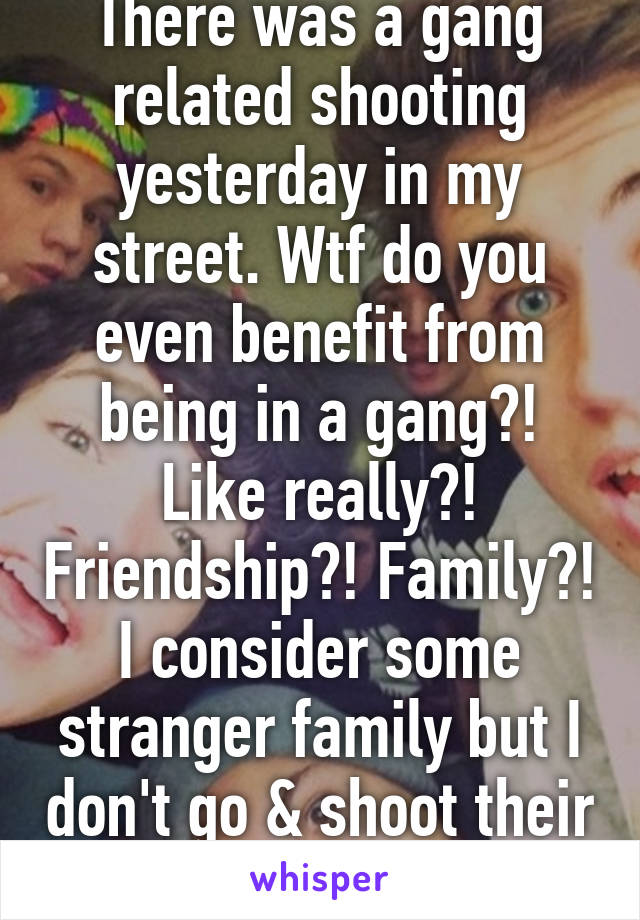 There was a gang related shooting yesterday in my street. Wtf do you even benefit from being in a gang?! Like really?! Friendship?! Family?! I consider some stranger family but I don't go & shoot their "enemies" 