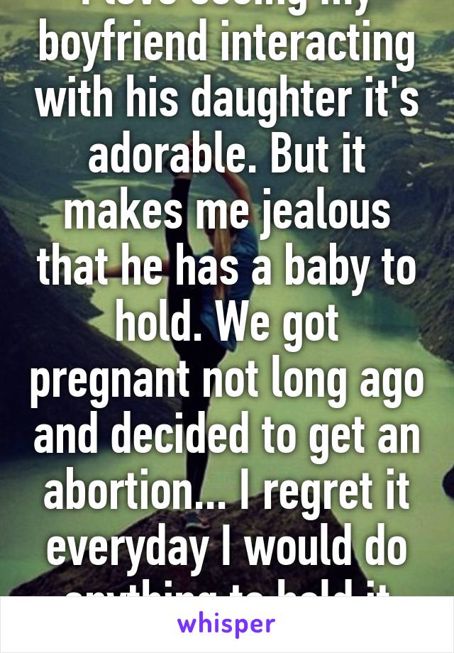 I love seeing my boyfriend interacting with his daughter it's adorable. But it makes me jealous that he has a baby to hold. We got pregnant not long ago and decided to get an abortion... I regret it everyday I would do anything to hold it once