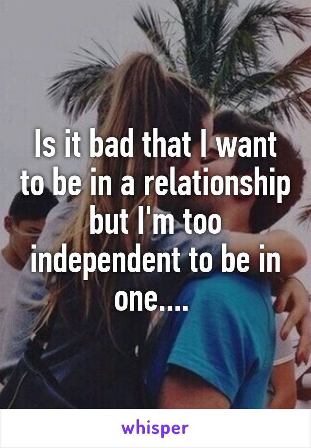 Is it bad that I want to be in a relationship but I'm too independent to be in one.... 