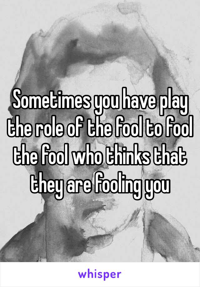 Sometimes you have play the role of the fool to fool the fool who thinks that they are fooling you