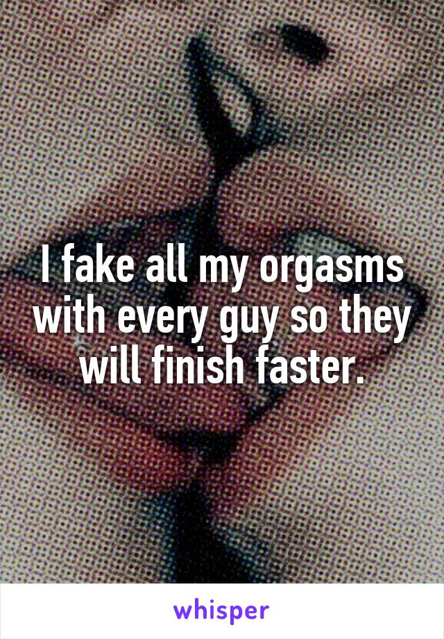 I fake all my orgasms with every guy so they will finish faster.