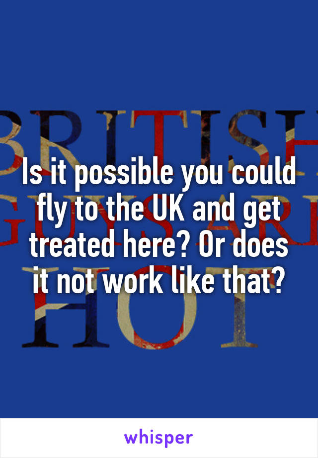Is it possible you could fly to the UK and get treated here? Or does it not work like that?