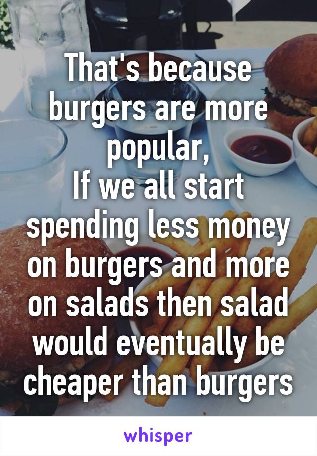 That's because burgers are more popular,
If we all start spending less money on burgers and more on salads then salad would eventually be cheaper than burgers