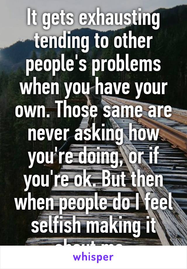 It gets exhausting tending to other people's problems when you have your own. Those same are never asking how you're doing, or if you're ok. But then when people do I feel selfish making it about me. 