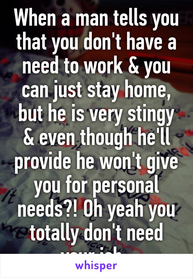 When a man tells you that you don't have a need to work & you can just stay home, but he is very stingy & even though he'll provide he won't give you for personal needs?! Oh yeah you totally don't need your job. 