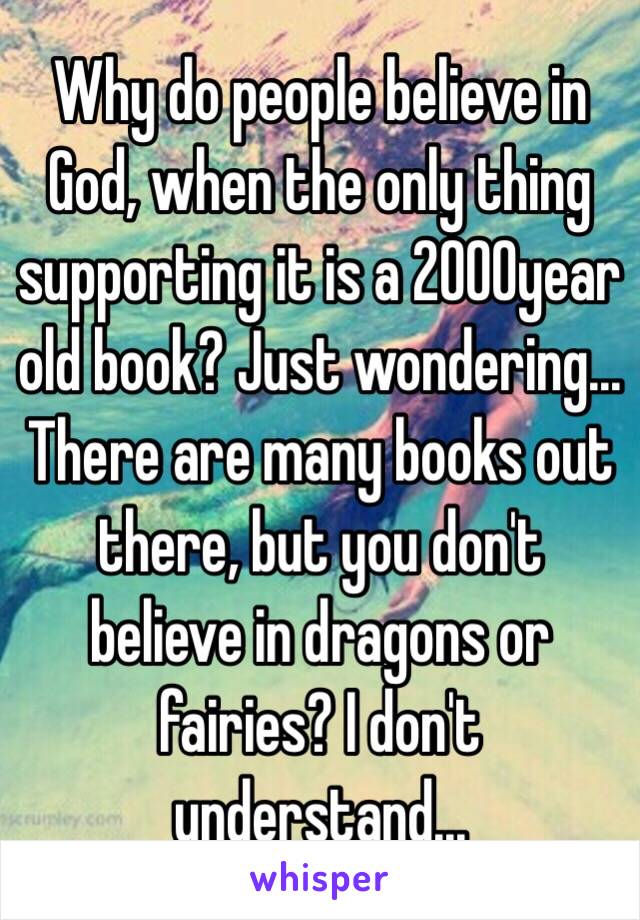 Why do people believe in God, when the only thing supporting it is a 2000year old book? Just wondering... There are many books out there, but you don't believe in dragons or fairies? I don't understand...