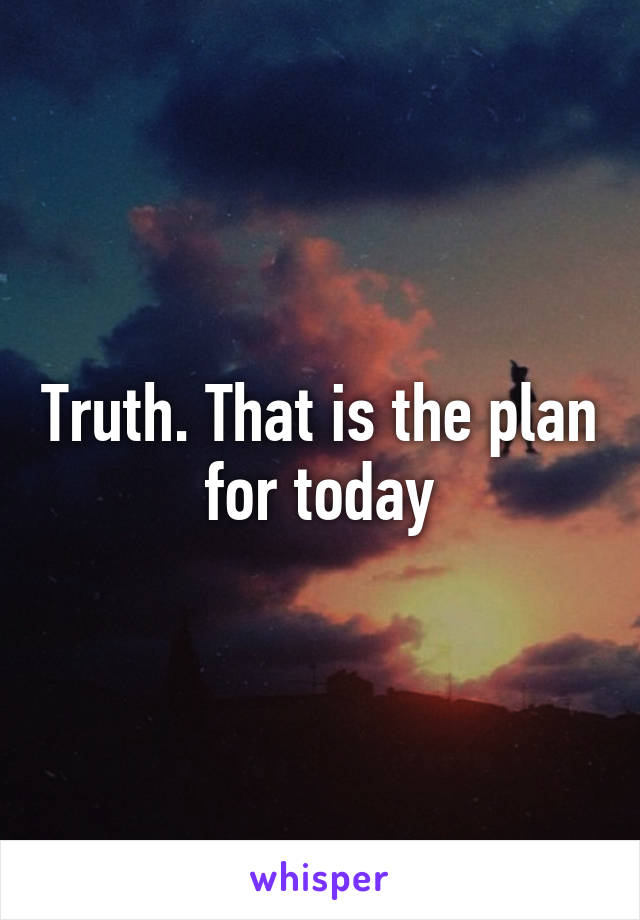 Truth. That is the plan for today