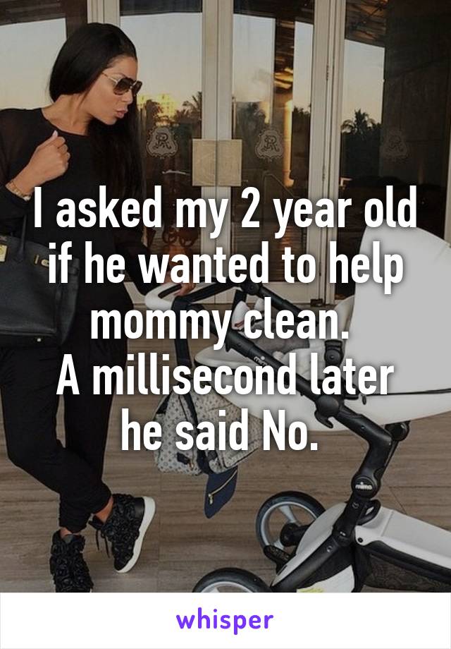 I asked my 2 year old if he wanted to help mommy clean. 
A millisecond later he said No. 