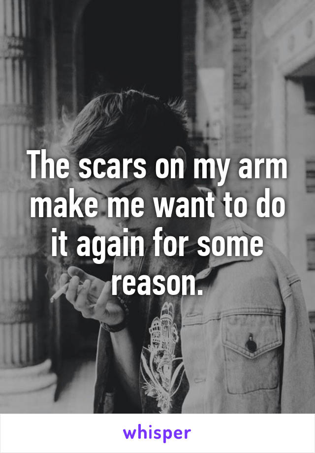 The scars on my arm make me want to do it again for some reason.