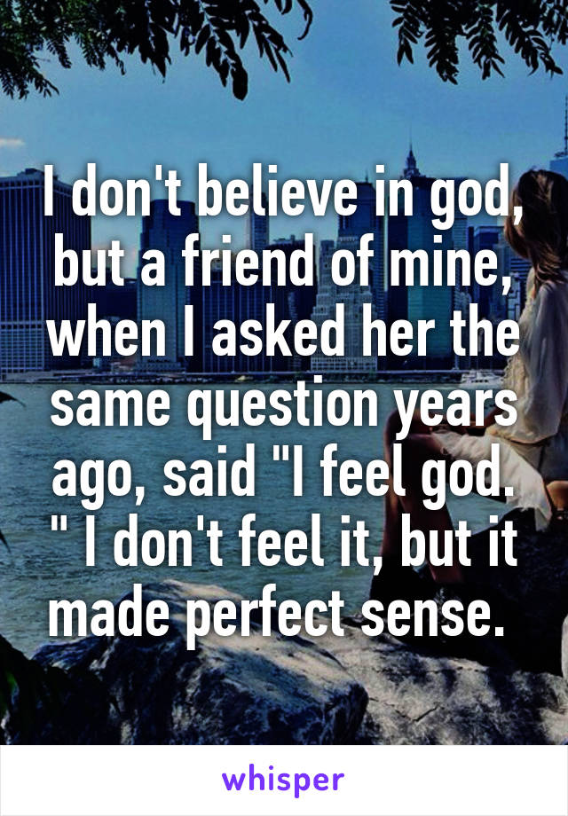 I don't believe in god, but a friend of mine, when I asked her the same question years ago, said "I feel god. " I don't feel it, but it made perfect sense. 