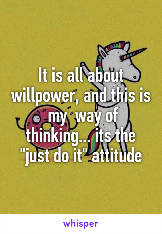 It is all about willpower, and this is  my  way of thinking... its the "just do it" attitude