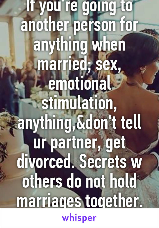 If you're going to another person for anything when married; sex, emotional stimulation, anything,&don't tell ur partner, get divorced. Secrets w others do not hold marriages together. Hiding it=bad