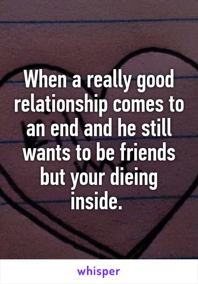 When a really good relationship comes to an end and he still wants to be friends but your dieing inside. 