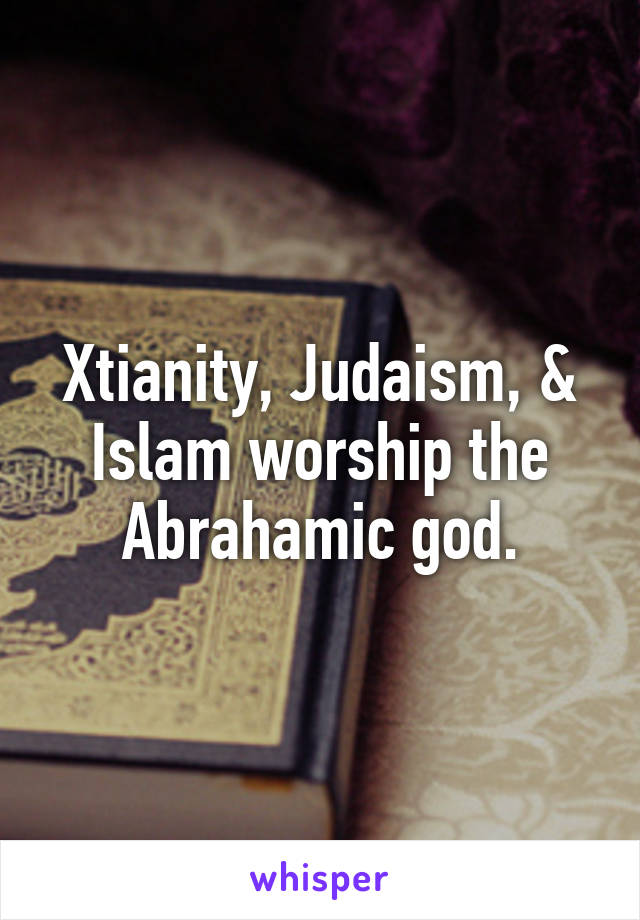 Xtianity, Judaism, & Islam worship the Abrahamic god.