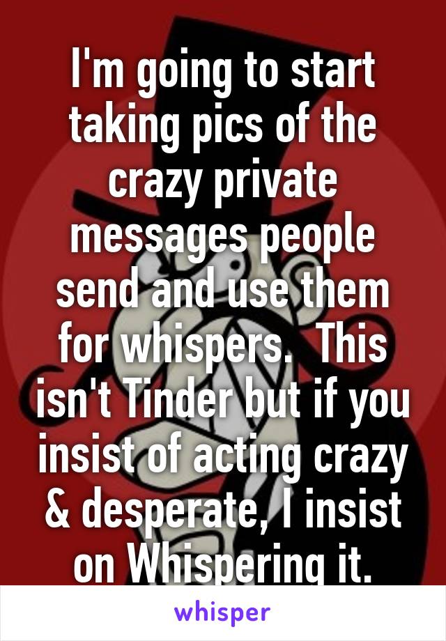 I'm going to start taking pics of the crazy private messages people send and use them for whispers.  This isn't Tinder but if you insist of acting crazy & desperate, I insist on Whispering it.