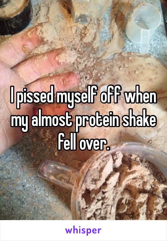 I pissed myself off when my almost protein shake fell over. 