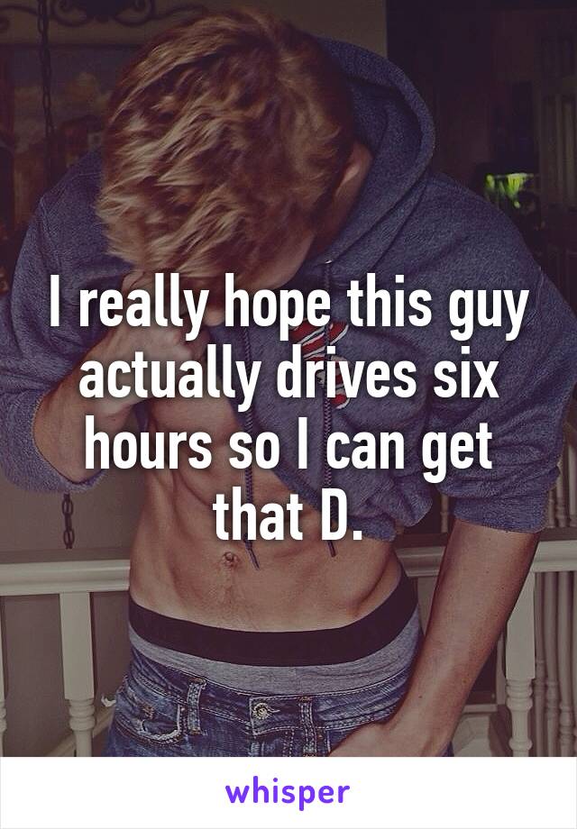 I really hope this guy actually drives six hours so I can get that D.