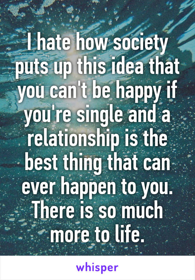 I hate how society puts up this idea that you can't be happy if you're single and a relationship is the best thing that can ever happen to you. There is so much more to life.