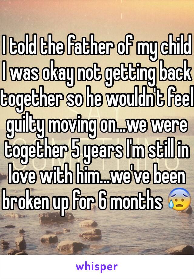 I told the father of my child I was okay not getting back together so he wouldn't feel guilty moving on...we were together 5 years I'm still in love with him...we've been broken up for 6 months 😰