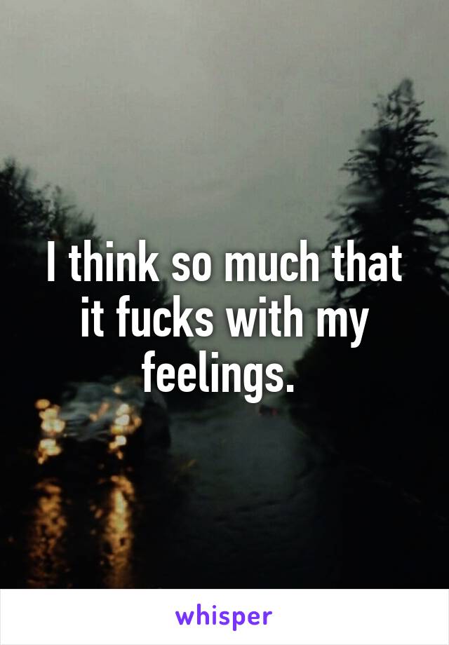 I think so much that it fucks with my feelings. 