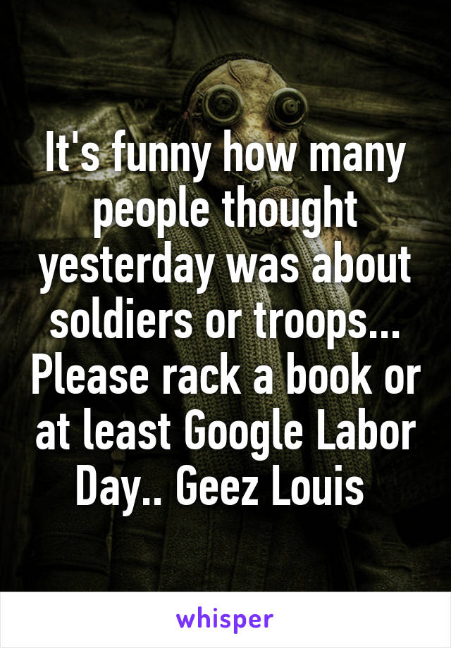 It's funny how many people thought yesterday was about soldiers or troops... Please rack a book or at least Google Labor Day.. Geez Louis 