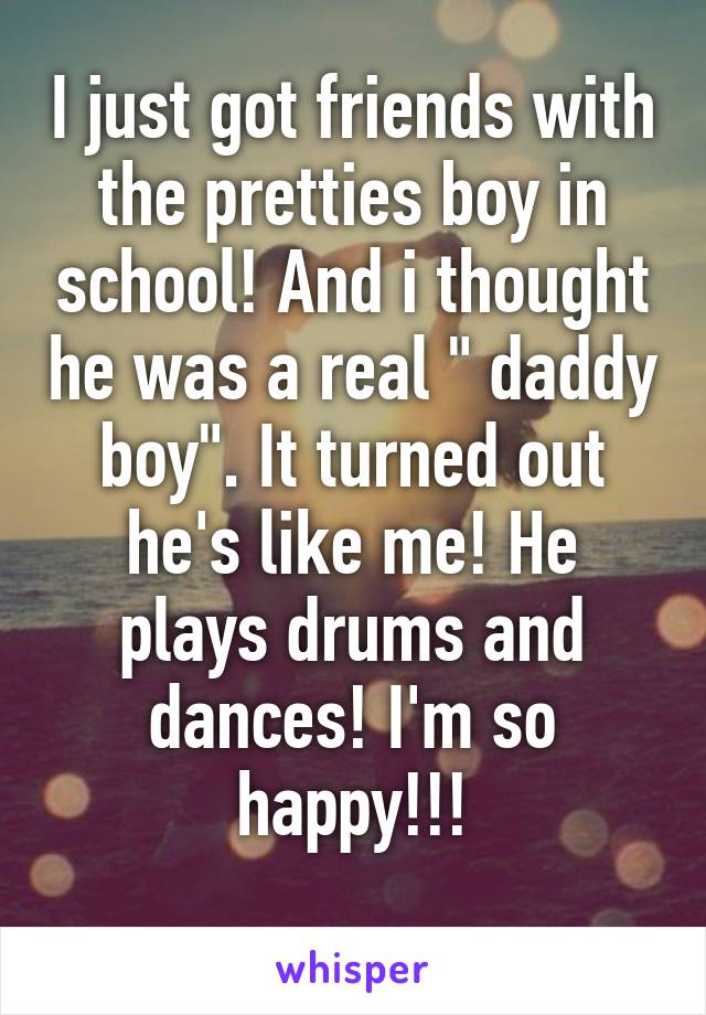 I just got friends with the pretties boy in school! And i thought he was a real " daddy boy". It turned out he's like me! He plays drums and dances! I'm so happy!!!
