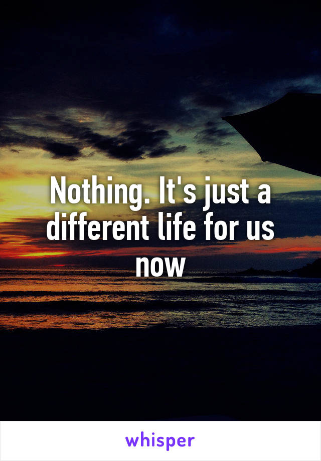 Nothing. It's just a different life for us now