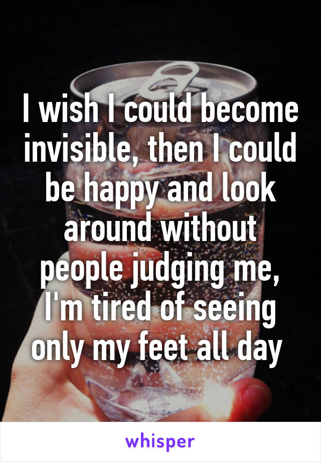 I wish I could become invisible, then I could be happy and look around without people judging me, I'm tired of seeing only my feet all day 