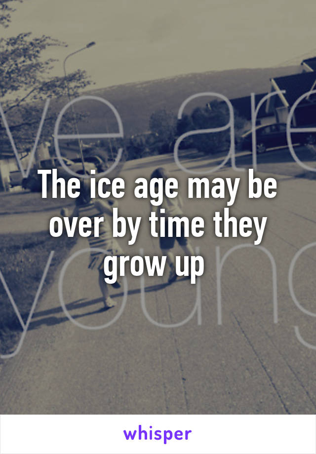 The ice age may be over by time they grow up 