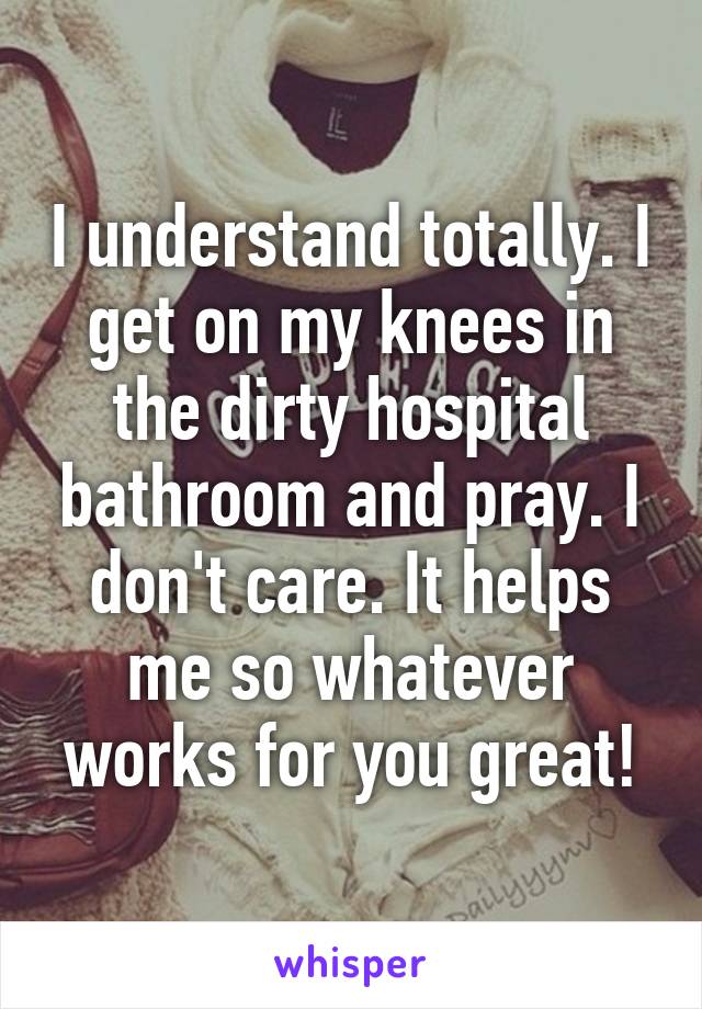 I understand totally. I get on my knees in the dirty hospital bathroom and pray. I don't care. It helps me so whatever works for you great!