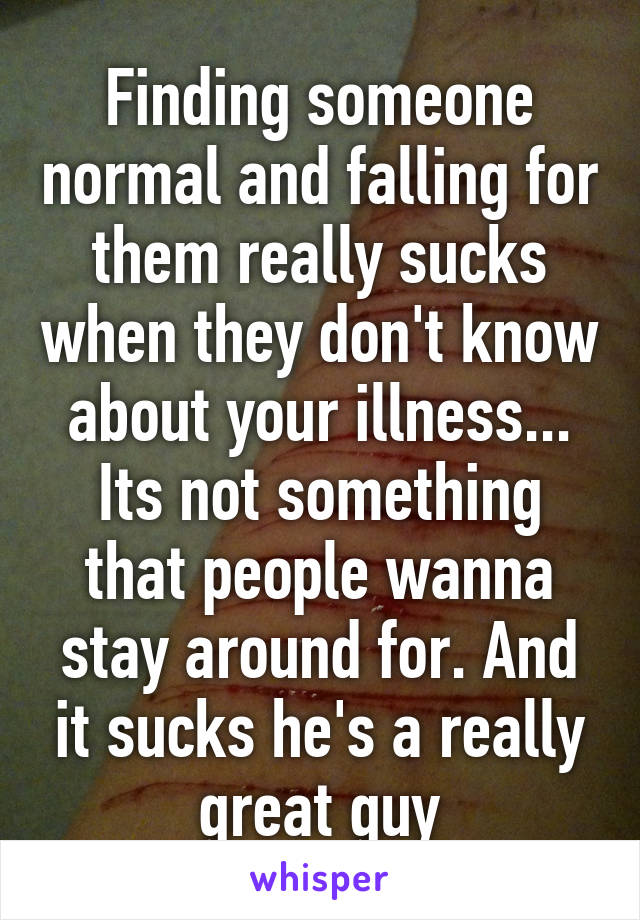 Finding someone normal and falling for them really sucks when they don't know about your illness... Its not something that people wanna stay around for. And it sucks he's a really great guy