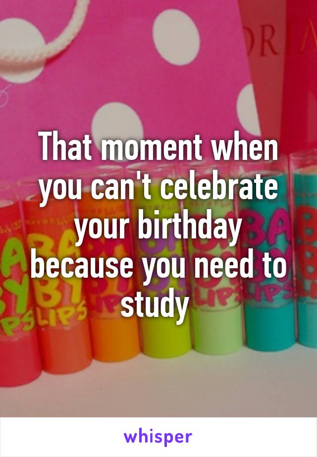 That moment when you can't celebrate your birthday because you need to study 