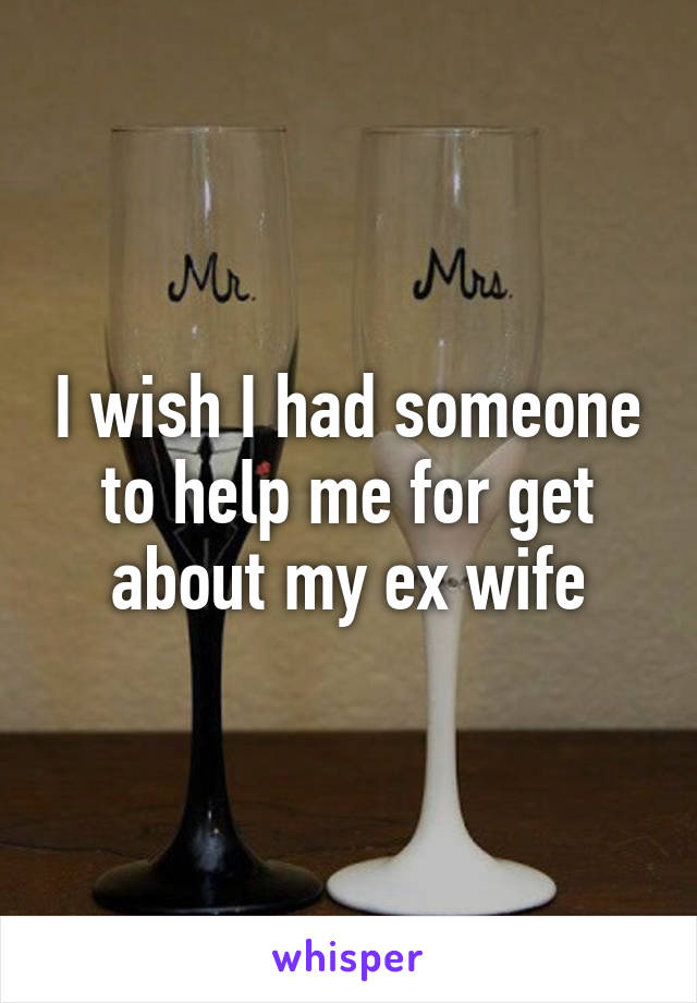 I wish I had someone to help me for get about my ex wife