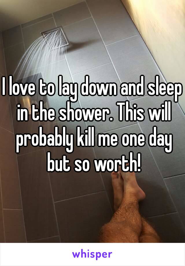 I love to lay down and sleep in the shower. This will probably kill me one day but so worth!