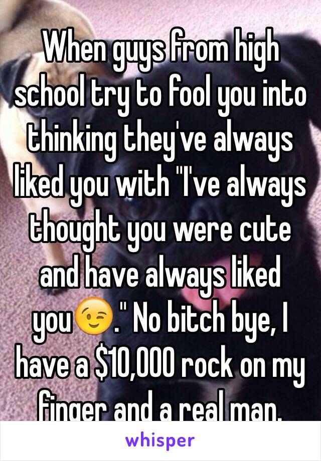 When guys from high school try to fool you into thinking they've always liked you with "I've always thought you were cute and have always liked you😉." No bitch bye, I have a $10,000 rock on my finger and a real man.