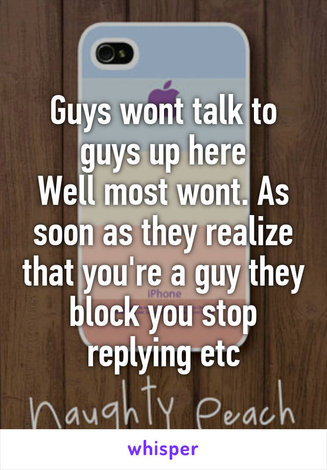 Guys wont talk to guys up here
Well most wont. As soon as they realize that you're a guy they block you stop replying etc