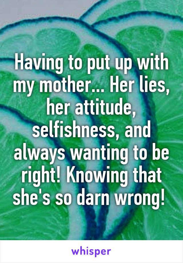 Having to put up with my mother... Her lies, her attitude, selfishness, and always wanting to be right! Knowing that she's so darn wrong! 