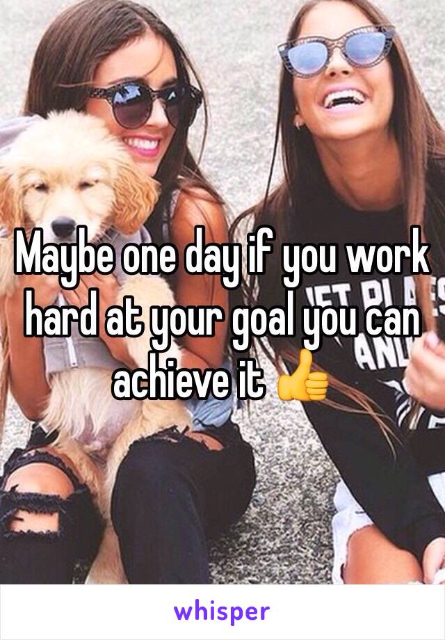 Maybe one day if you work hard at your goal you can achieve it 👍