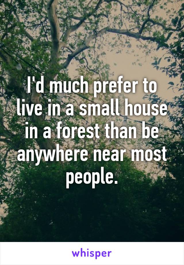 I'd much prefer to live in a small house in a forest than be anywhere near most people.