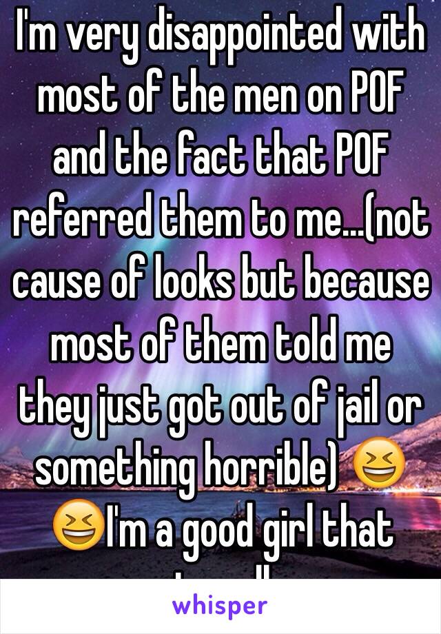 I'm very disappointed with most of the men on POF and the fact that POF referred them to me...(not cause of looks but because most of them told me they just got out of jail or something horrible) 😆😆I'm a good girl that goes to college...