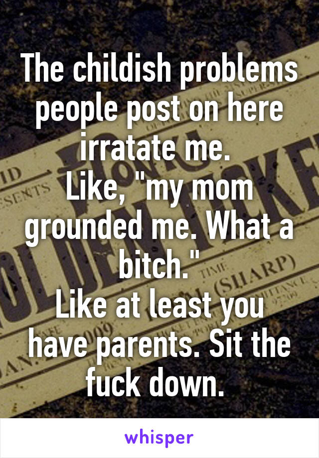 The childish problems people post on here irratate me. 
Like, "my mom grounded me. What a bitch."
Like at least you have parents. Sit the fuck down. 