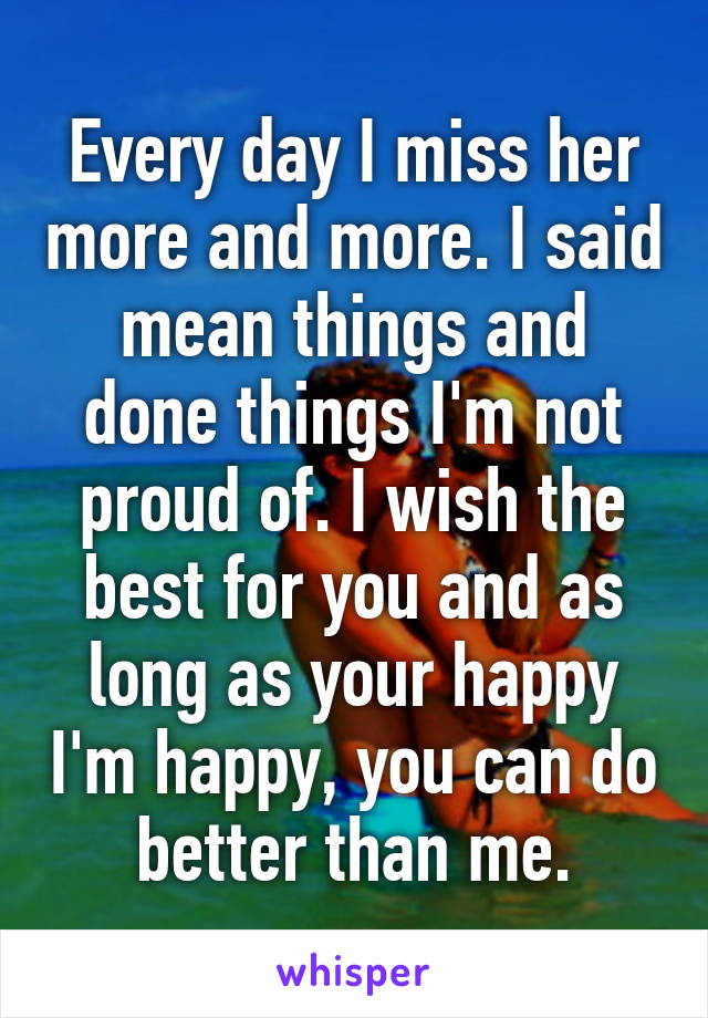 Every day I miss her more and more. I said mean things and done things I'm not proud of. I wish the best for you and as long as your happy I'm happy, you can do better than me.